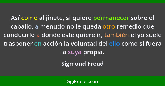 Así como al jinete, si quiere permanecer sobre el caballo, a menudo no le queda otro remedio que conducirlo a donde este quiere ir, ta... - Sigmund Freud