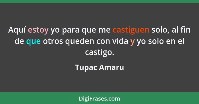 Aquí estoy yo para que me castiguen solo, al fin de que otros queden con vida y yo solo en el castigo.... - Tupac Amaru