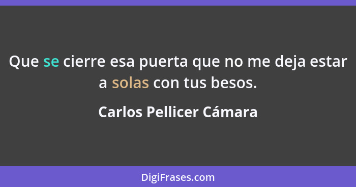 Que se cierre esa puerta que no me deja estar a solas con tus besos.... - Carlos Pellicer Cámara