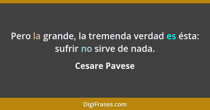 Pero la grande, la tremenda verdad es ésta: sufrir no sirve de nada.... - Cesare Pavese