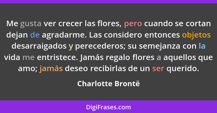 Me gusta ver crecer las flores, pero cuando se cortan dejan de agradarme. Las considero entonces objetos desarraigados y perecedero... - Charlotte Brontë