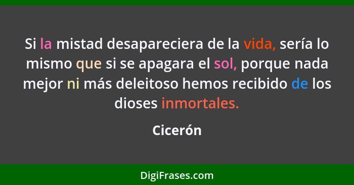 Si la mistad desapareciera de la vida, sería lo mismo que si se apagara el sol, porque nada mejor ni más deleitoso hemos recibido de los dio... - Cicerón