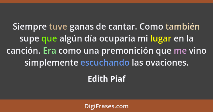 Siempre tuve ganas de cantar. Como también supe que algún día ocuparía mi lugar en la canción. Era como una premonición que me vino simpl... - Edith Piaf