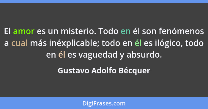 El amor es un misterio. Todo en él son fenómenos a cual más inéxplicable; todo en él es ilógico, todo en él es vaguedad y abs... - Gustavo Adolfo Bécquer