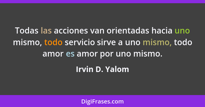 Todas las acciones van orientadas hacia uno mismo, todo servicio sirve a uno mismo, todo amor es amor por uno mismo.... - Irvin D. Yalom