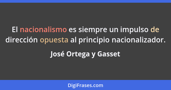 El nacionalismo es siempre un impulso de dirección opuesta al principio nacionalizador.... - José Ortega y Gasset