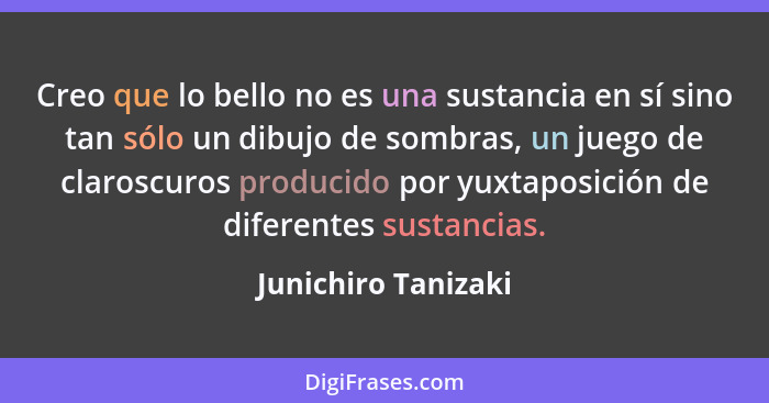 Creo que lo bello no es una sustancia en sí sino tan sólo un dibujo de sombras, un juego de claroscuros producido por yuxtaposici... - Junichiro Tanizaki