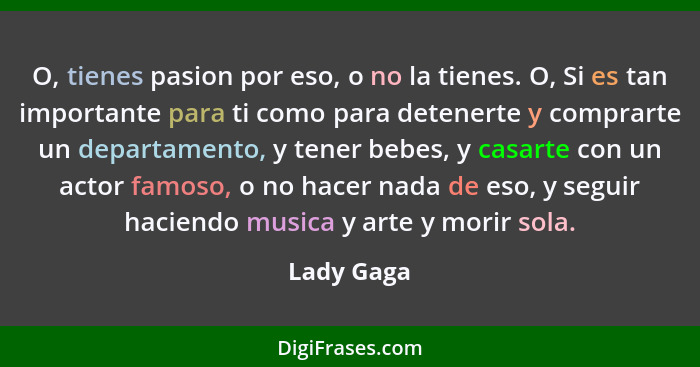 O, tienes pasion por eso, o no la tienes. O, Si es tan importante para ti como para detenerte y comprarte un departamento, y tener bebes,... - Lady Gaga