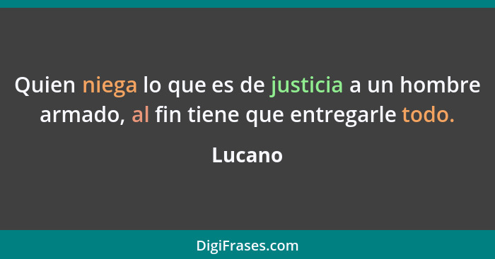 Quien niega lo que es de justicia a un hombre armado, al fin tiene que entregarle todo.... - Lucano