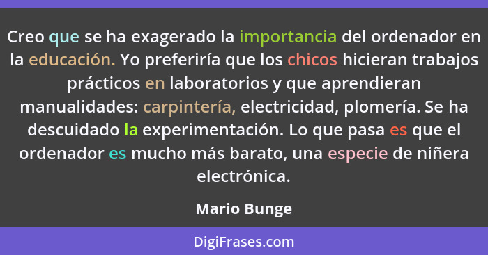 Creo que se ha exagerado la importancia del ordenador en la educación. Yo preferiría que los chicos hicieran trabajos prácticos en labor... - Mario Bunge