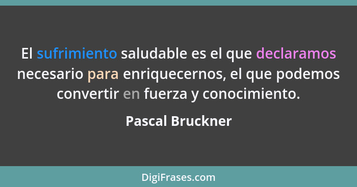 El sufrimiento saludable es el que declaramos necesario para enriquecernos, el que podemos convertir en fuerza y conocimiento.... - Pascal Bruckner