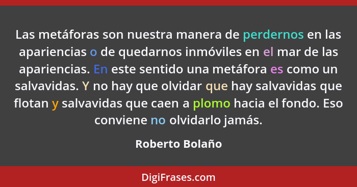 Las metáforas son nuestra manera de perdernos en las apariencias o de quedarnos inmóviles en el mar de las apariencias. En este senti... - Roberto Bolaño