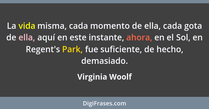 La vida misma, cada momento de ella, cada gota de ella, aquí en este instante, ahora, en el Sol, en Regent's Park, fue suficiente, de... - Virginia Woolf