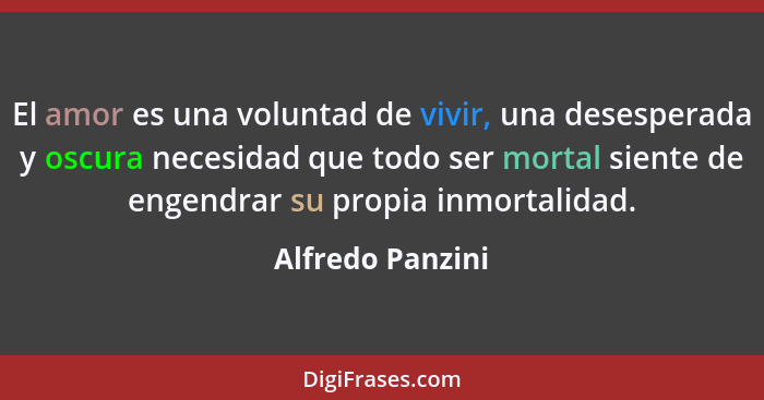 El amor es una voluntad de vivir, una desesperada y oscura necesidad que todo ser mortal siente de engendrar su propia inmortalidad.... - Alfredo Panzini