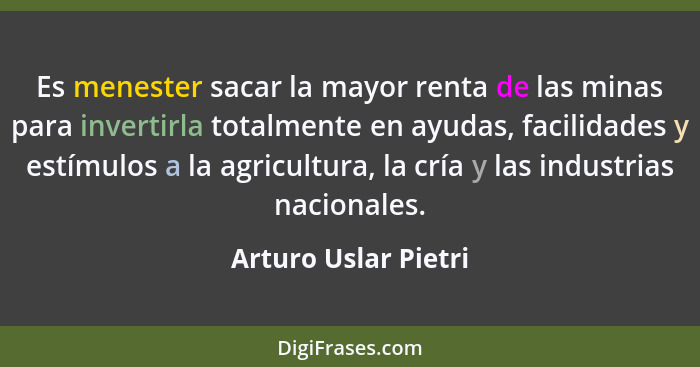 Es menester sacar la mayor renta de las minas para invertirla totalmente en ayudas, facilidades y estímulos a la agricultura, la... - Arturo Uslar Pietri