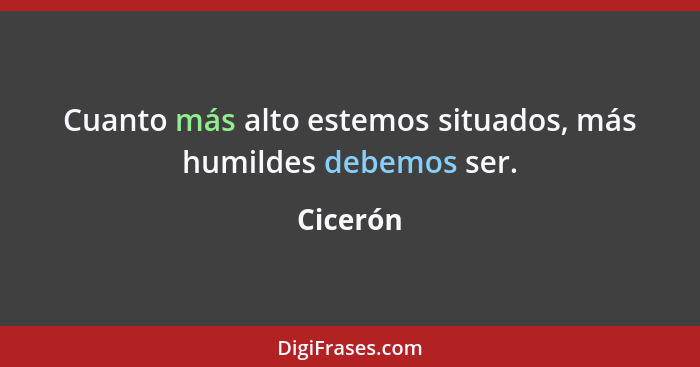 Cuanto más alto estemos situados, más humildes debemos ser.... - Cicerón