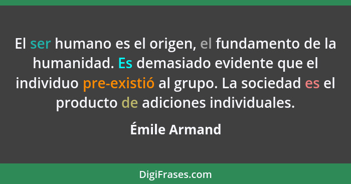 El ser humano es el origen, el fundamento de la humanidad. Es demasiado evidente que el individuo pre-existió al grupo. La sociedad es... - Émile Armand