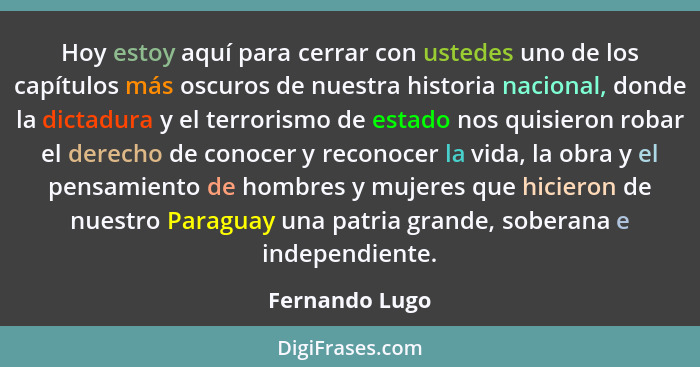 Hoy estoy aquí para cerrar con ustedes uno de los capítulos más oscuros de nuestra historia nacional, donde la dictadura y el terroris... - Fernando Lugo