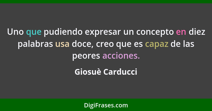 Uno que pudiendo expresar un concepto en diez palabras usa doce, creo que es capaz de las peores acciones.... - Giosuè Carducci