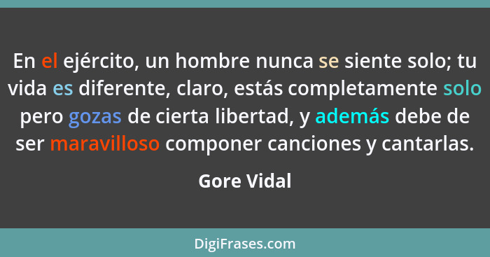 En el ejército, un hombre nunca se siente solo; tu vida es diferente, claro, estás completamente solo pero gozas de cierta libertad, y ad... - Gore Vidal