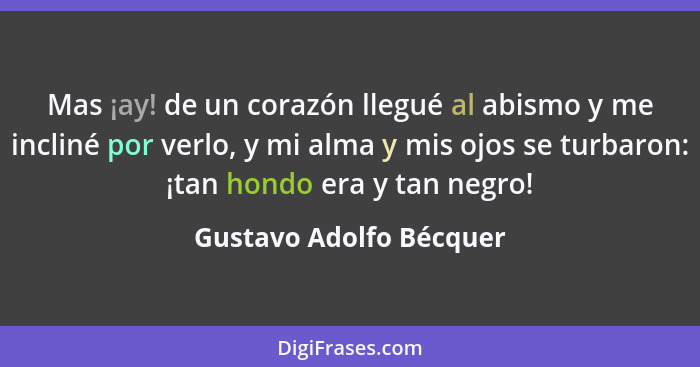 Mas ¡ay! de un corazón llegué al abismo y me incliné por verlo, y mi alma y mis ojos se turbaron: ¡tan hondo era y tan negro!... - Gustavo Adolfo Bécquer