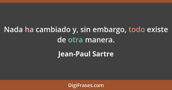 Nada ha cambiado y, sin embargo, todo existe de otra manera.... - Jean-Paul Sartre