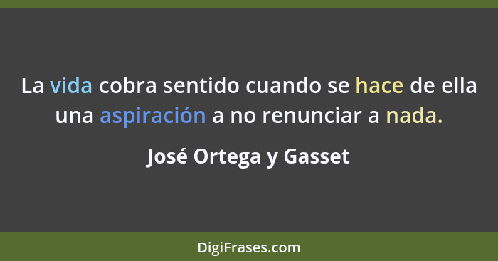 La vida cobra sentido cuando se hace de ella una aspiración a no renunciar a nada.... - José Ortega y Gasset