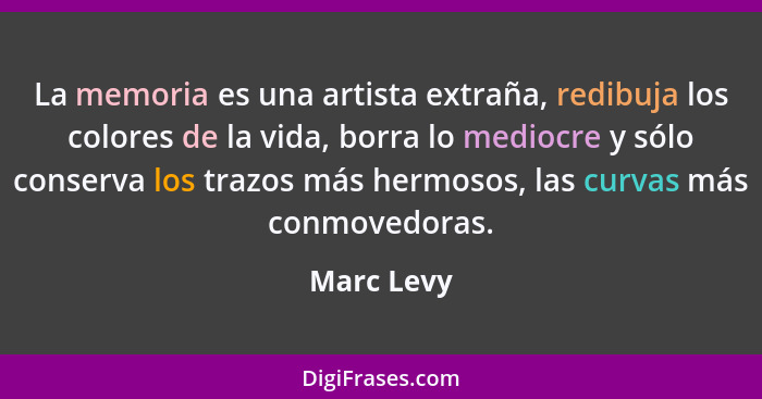 La memoria es una artista extraña, redibuja los colores de la vida, borra lo mediocre y sólo conserva los trazos más hermosos, las curvas... - Marc Levy