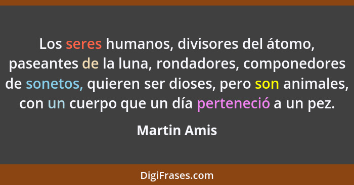 Los seres humanos, divisores del átomo, paseantes de la luna, rondadores, componedores de sonetos, quieren ser dioses, pero son animales... - Martin Amis