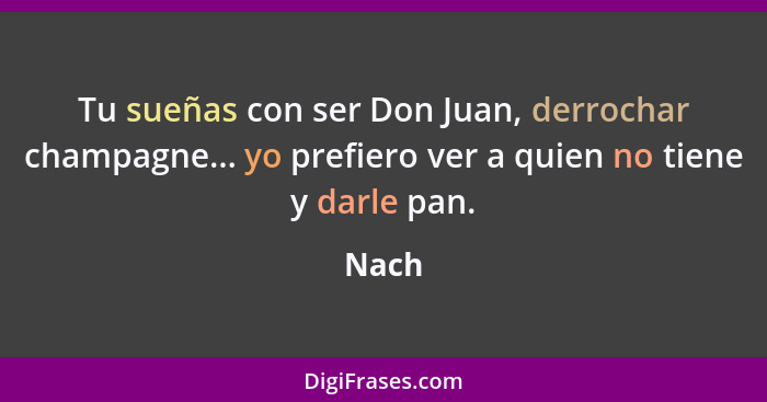 Tu sueñas con ser Don Juan, derrochar champagne... yo prefiero ver a quien no tiene y darle pan.... - Nach