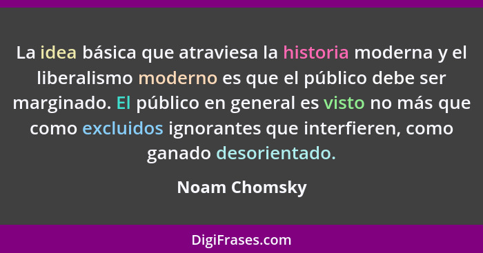 La idea básica que atraviesa la historia moderna y el liberalismo moderno es que el público debe ser marginado. El público en general e... - Noam Chomsky