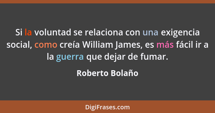 Si la voluntad se relaciona con una exigencia social, como creía William James, es más fácil ir a la guerra que dejar de fumar.... - Roberto Bolaño