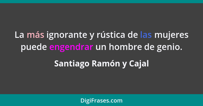 La más ignorante y rústica de las mujeres puede engendrar un hombre de genio.... - Santiago Ramón y Cajal