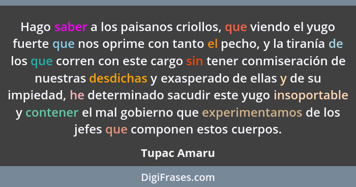 Hago saber a los paisanos criollos, que viendo el yugo fuerte que nos oprime con tanto el pecho, y la tiranía de los que corren con este... - Tupac Amaru