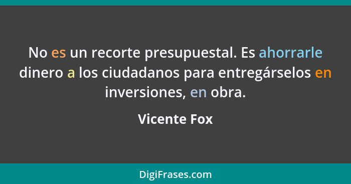 No es un recorte presupuestal. Es ahorrarle dinero a los ciudadanos para entregárselos en inversiones, en obra.... - Vicente Fox