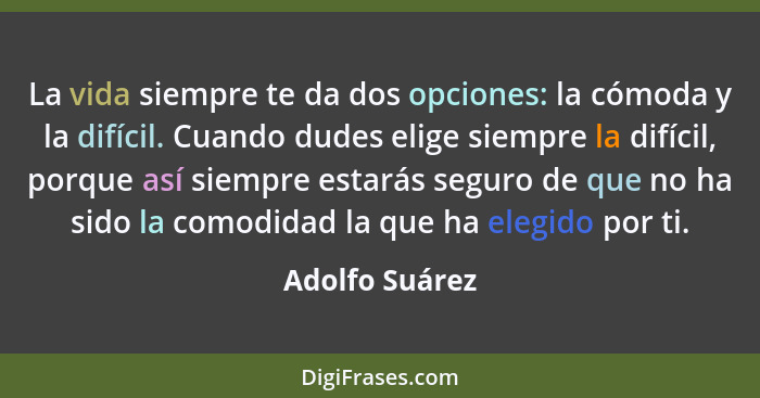 La vida siempre te da dos opciones: la cómoda y la difícil. Cuando dudes elige siempre la difícil, porque así siempre estarás seguro d... - Adolfo Suárez