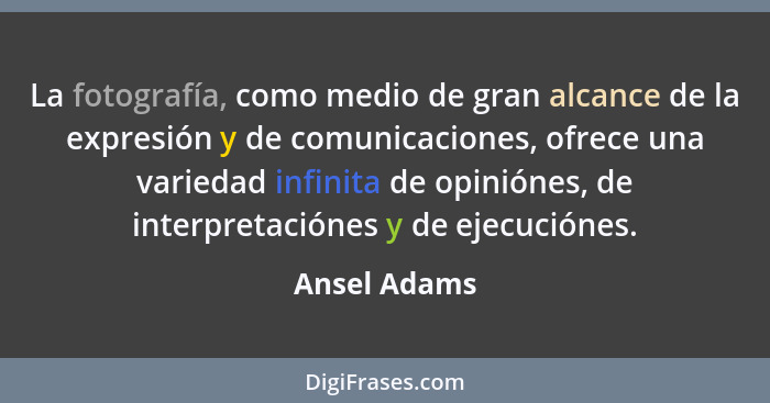 La fotografía, como medio de gran alcance de la expresión y de comunicaciones, ofrece una variedad infinita de opiniónes, de interpretac... - Ansel Adams