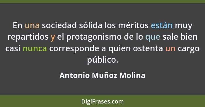 En una sociedad sólida los méritos están muy repartidos y el protagonismo de lo que sale bien casi nunca corresponde a quien os... - Antonio Muñoz Molina