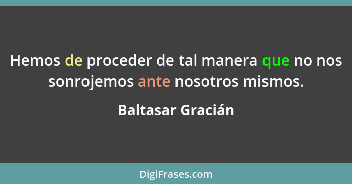 Hemos de proceder de tal manera que no nos sonrojemos ante nosotros mismos.... - Baltasar Gracián