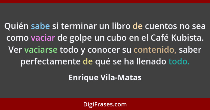 Quién sabe si terminar un libro de cuentos no sea como vaciar de golpe un cubo en el Café Kubista. Ver vaciarse todo y conocer su... - Enrique Vila-Matas