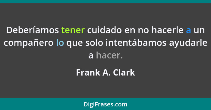 Deberíamos tener cuidado en no hacerle a un compañero lo que solo intentábamos ayudarle a hacer.... - Frank A. Clark