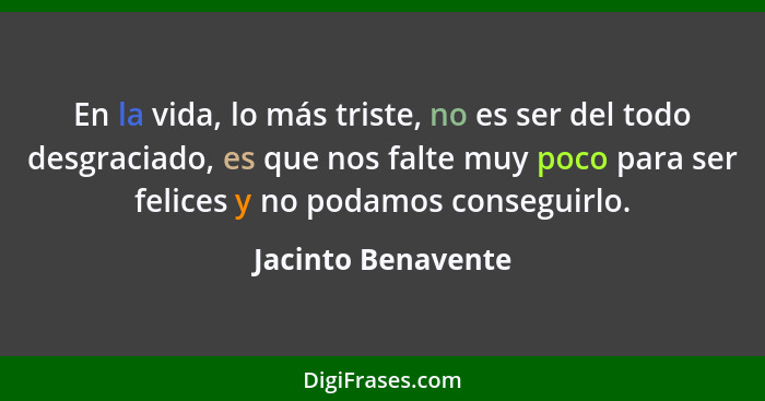 En la vida, lo más triste, no es ser del todo desgraciado, es que nos falte muy poco para ser felices y no podamos conseguirlo.... - Jacinto Benavente
