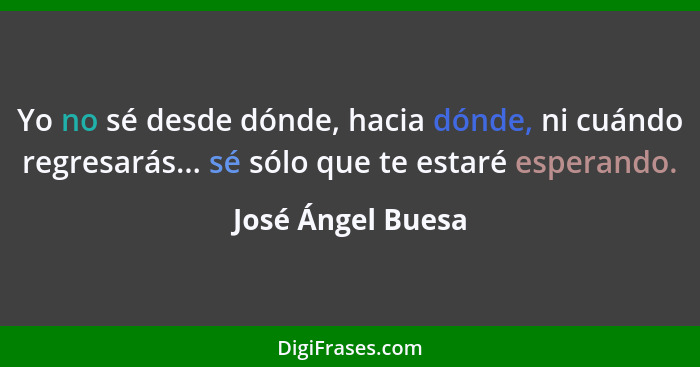 Yo no sé desde dónde, hacia dónde, ni cuándo regresarás... sé sólo que te estaré esperando.... - José Ángel Buesa