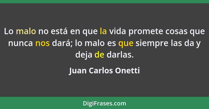 Lo malo no está en que la vida promete cosas que nunca nos dará; lo malo es que siempre las da y deja de darlas.... - Juan Carlos Onetti
