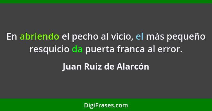 En abriendo el pecho al vicio, el más pequeño resquicio da puerta franca al error.... - Juan Ruiz de Alarcón