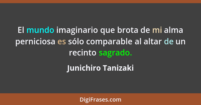 El mundo imaginario que brota de mi alma perniciosa es sólo comparable al altar de un recinto sagrado.... - Junichiro Tanizaki