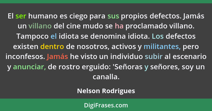 El ser humano es ciego para sus propios defectos. Jamás un villano del cine mudo se ha proclamado villano. Tampoco el idiota se den... - Nelson Rodrigues