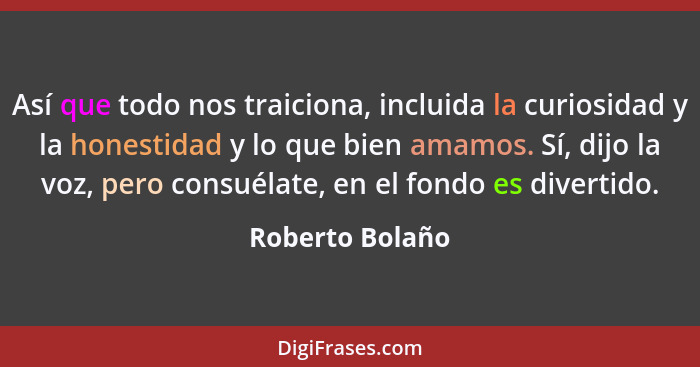 Así que todo nos traiciona, incluida la curiosidad y la honestidad y lo que bien amamos. Sí, dijo la voz, pero consuélate, en el fond... - Roberto Bolaño