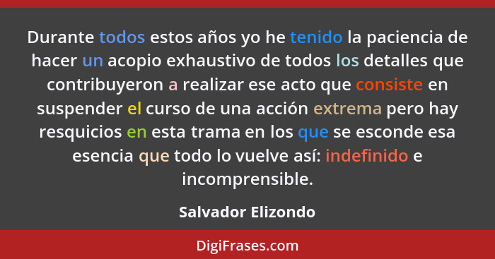 Durante todos estos años yo he tenido la paciencia de hacer un acopio exhaustivo de todos los detalles que contribuyeron a realiza... - Salvador Elizondo