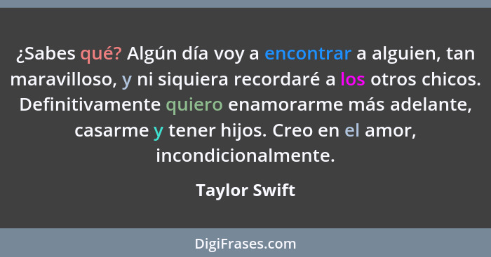 ¿Sabes qué? Algún día voy a encontrar a alguien, tan maravilloso, y ni siquiera recordaré a los otros chicos. Definitivamente quiero en... - Taylor Swift